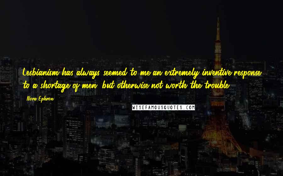 Nora Ephron Quotes: Lesbianism has always seemed to me an extremely inventive response to a shortage of men, but otherwise not worth the trouble.