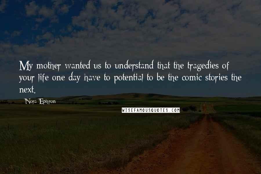 Nora Ephron Quotes: My mother wanted us to understand that the tragedies of your life one day have to potential to be the comic stories the next.