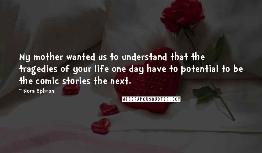 Nora Ephron Quotes: My mother wanted us to understand that the tragedies of your life one day have to potential to be the comic stories the next.