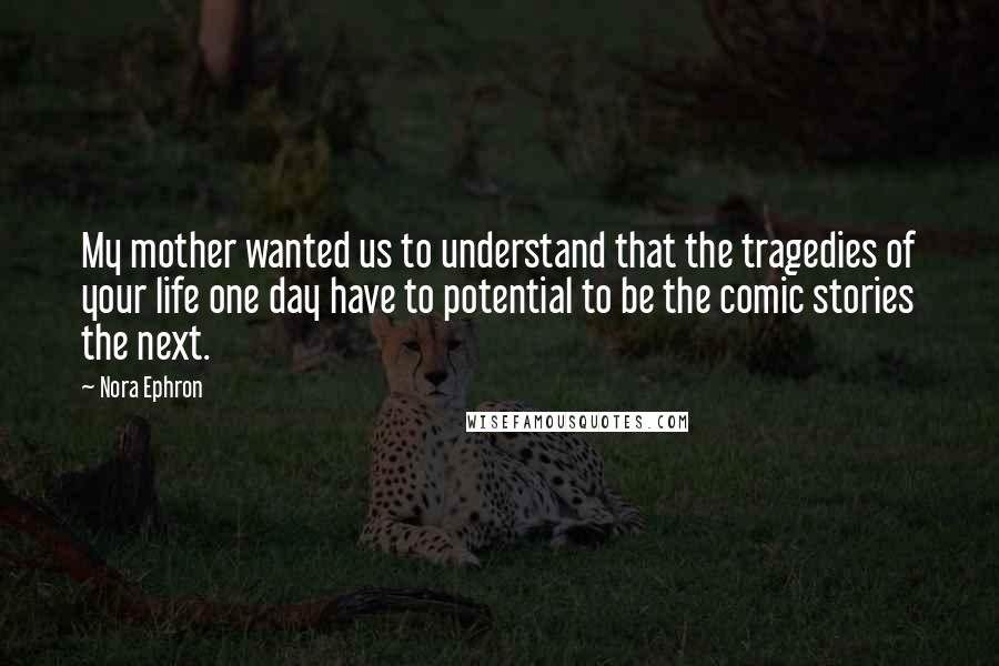 Nora Ephron Quotes: My mother wanted us to understand that the tragedies of your life one day have to potential to be the comic stories the next.