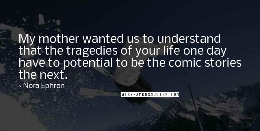 Nora Ephron Quotes: My mother wanted us to understand that the tragedies of your life one day have to potential to be the comic stories the next.