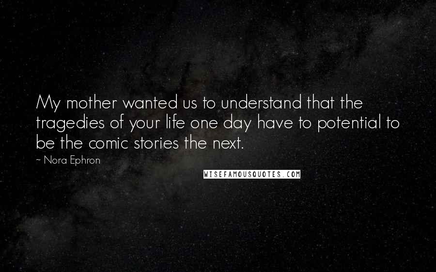 Nora Ephron Quotes: My mother wanted us to understand that the tragedies of your life one day have to potential to be the comic stories the next.