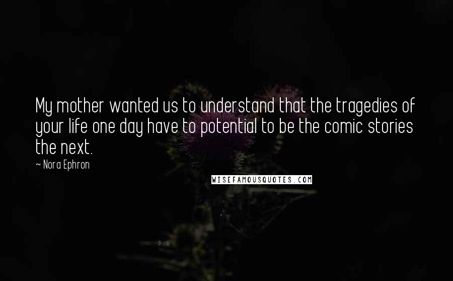 Nora Ephron Quotes: My mother wanted us to understand that the tragedies of your life one day have to potential to be the comic stories the next.