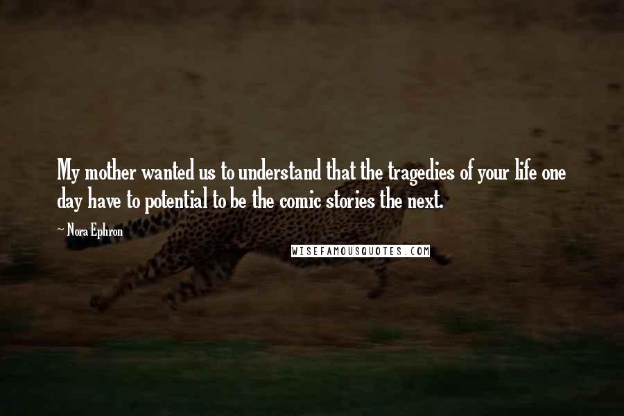 Nora Ephron Quotes: My mother wanted us to understand that the tragedies of your life one day have to potential to be the comic stories the next.