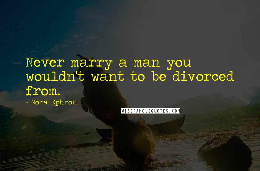 Nora Ephron Quotes: Never marry a man you wouldn't want to be divorced from.