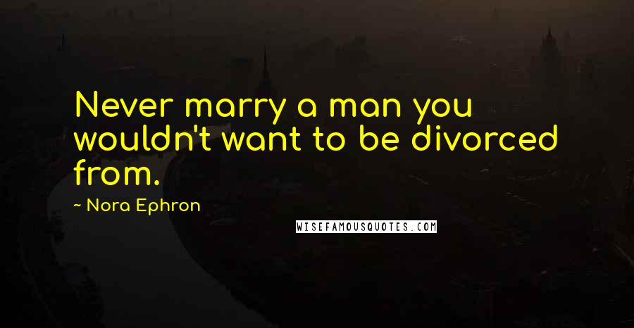 Nora Ephron Quotes: Never marry a man you wouldn't want to be divorced from.