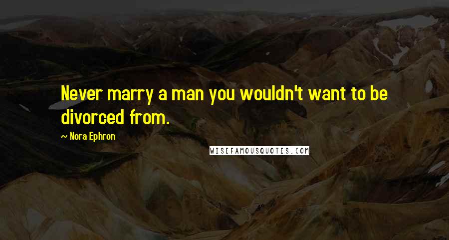 Nora Ephron Quotes: Never marry a man you wouldn't want to be divorced from.