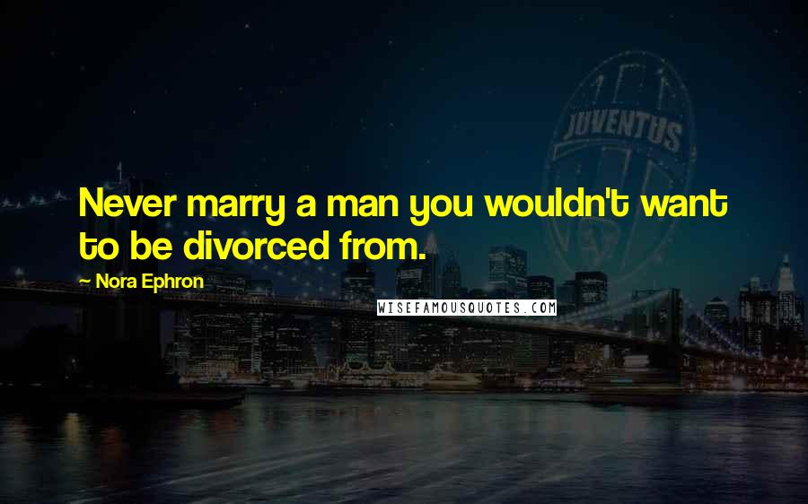 Nora Ephron Quotes: Never marry a man you wouldn't want to be divorced from.