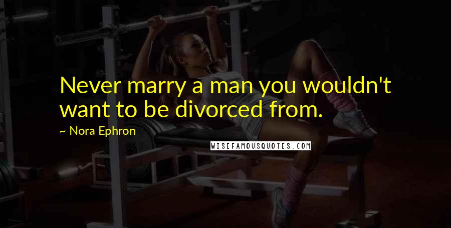 Nora Ephron Quotes: Never marry a man you wouldn't want to be divorced from.