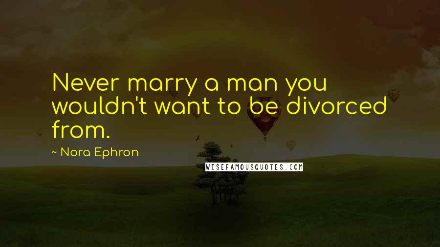 Nora Ephron Quotes: Never marry a man you wouldn't want to be divorced from.