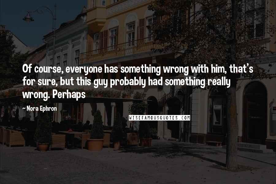 Nora Ephron Quotes: Of course, everyone has something wrong with him, that's for sure, but this guy probably had something really wrong. Perhaps