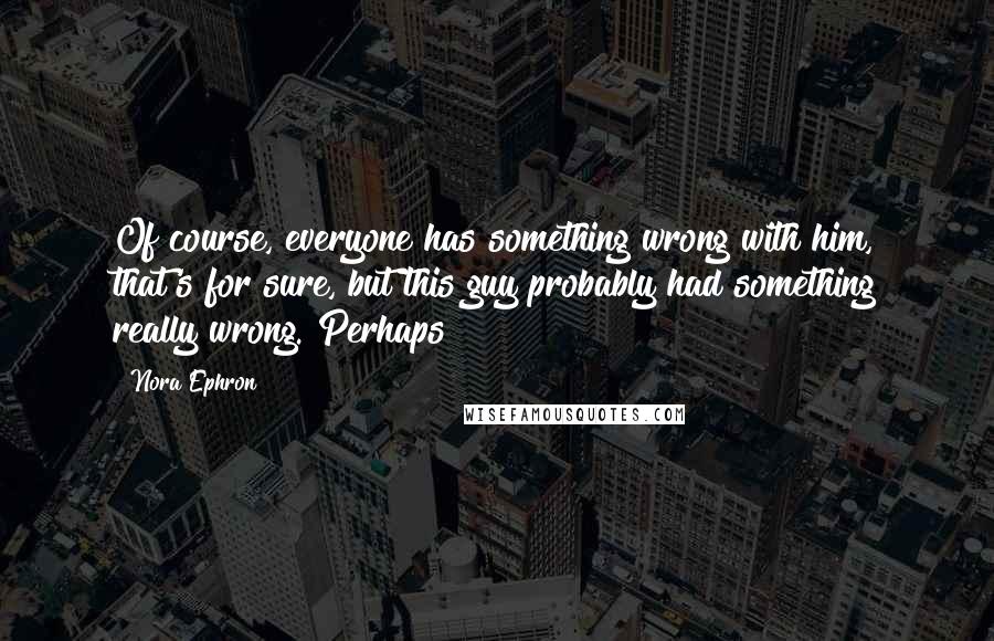 Nora Ephron Quotes: Of course, everyone has something wrong with him, that's for sure, but this guy probably had something really wrong. Perhaps