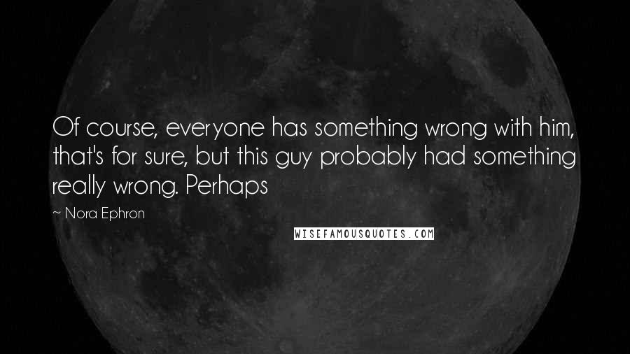 Nora Ephron Quotes: Of course, everyone has something wrong with him, that's for sure, but this guy probably had something really wrong. Perhaps