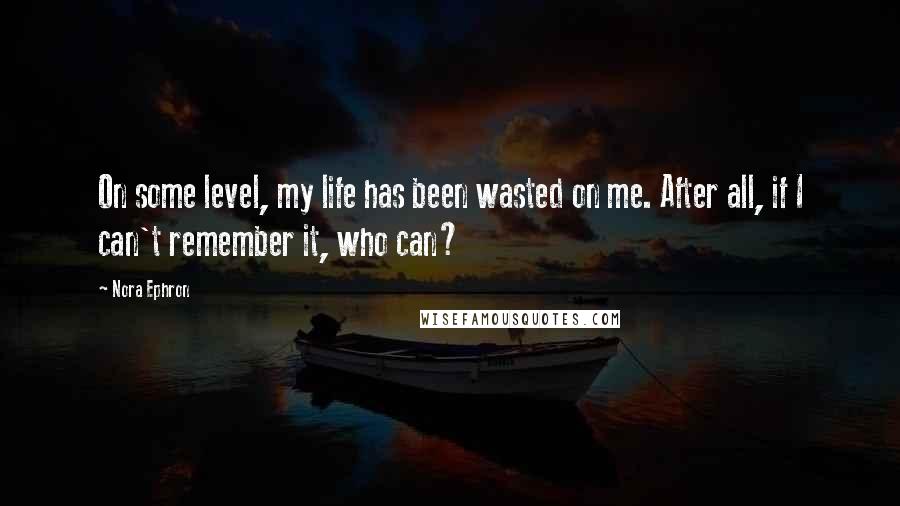 Nora Ephron Quotes: On some level, my life has been wasted on me. After all, if I can't remember it, who can?