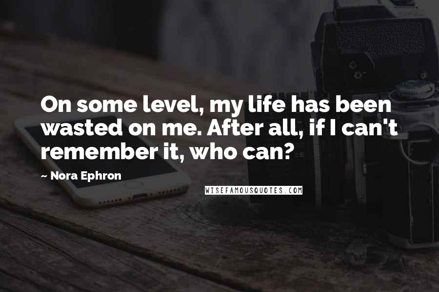 Nora Ephron Quotes: On some level, my life has been wasted on me. After all, if I can't remember it, who can?