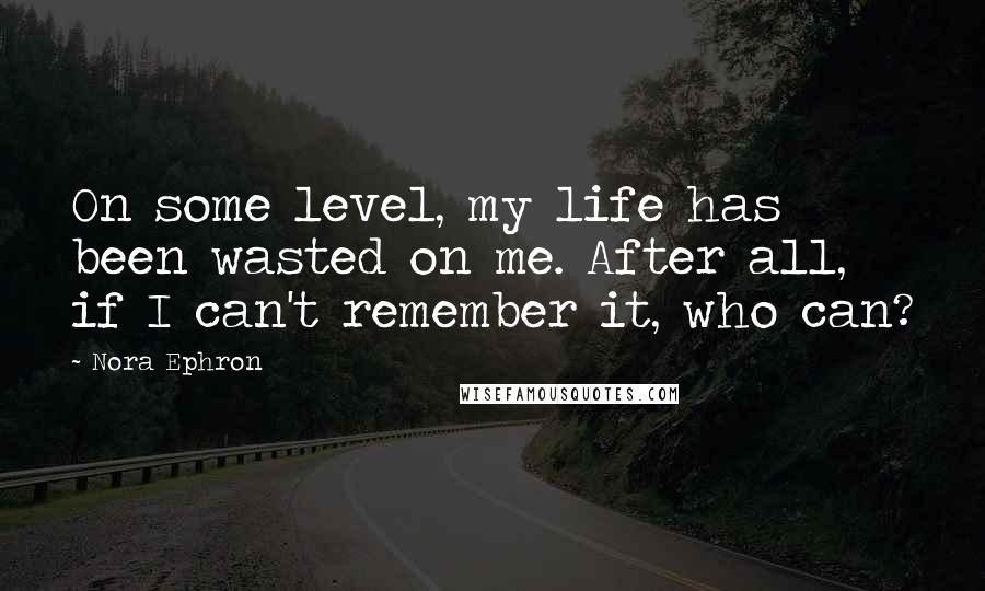 Nora Ephron Quotes: On some level, my life has been wasted on me. After all, if I can't remember it, who can?