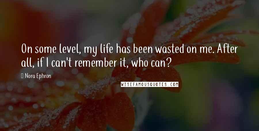 Nora Ephron Quotes: On some level, my life has been wasted on me. After all, if I can't remember it, who can?