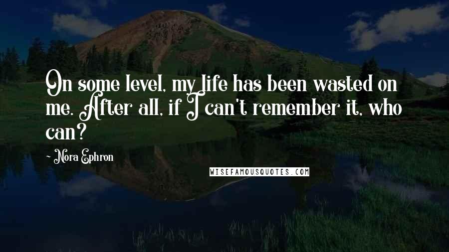 Nora Ephron Quotes: On some level, my life has been wasted on me. After all, if I can't remember it, who can?