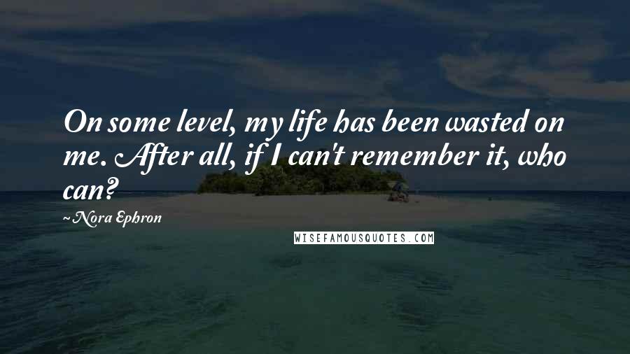 Nora Ephron Quotes: On some level, my life has been wasted on me. After all, if I can't remember it, who can?