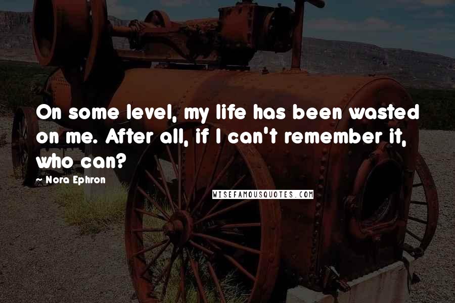 Nora Ephron Quotes: On some level, my life has been wasted on me. After all, if I can't remember it, who can?