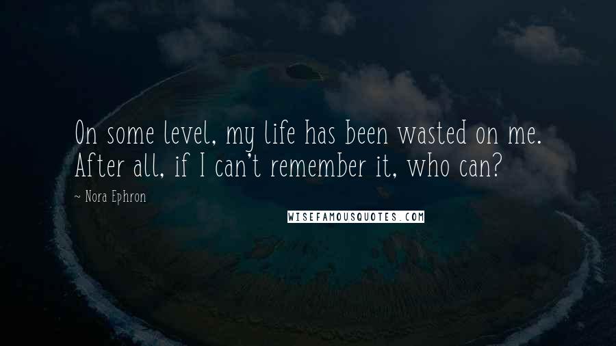 Nora Ephron Quotes: On some level, my life has been wasted on me. After all, if I can't remember it, who can?