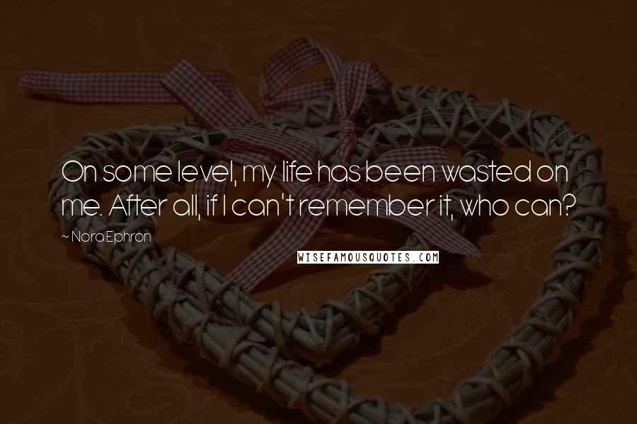 Nora Ephron Quotes: On some level, my life has been wasted on me. After all, if I can't remember it, who can?