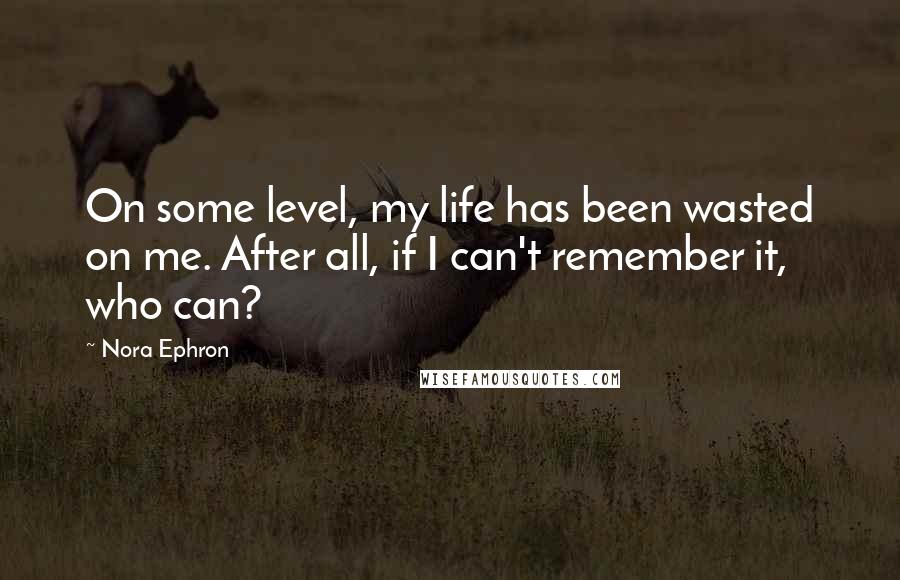 Nora Ephron Quotes: On some level, my life has been wasted on me. After all, if I can't remember it, who can?
