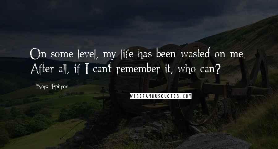 Nora Ephron Quotes: On some level, my life has been wasted on me. After all, if I can't remember it, who can?