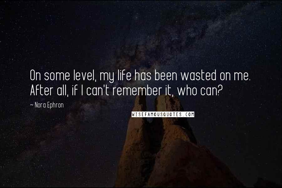 Nora Ephron Quotes: On some level, my life has been wasted on me. After all, if I can't remember it, who can?