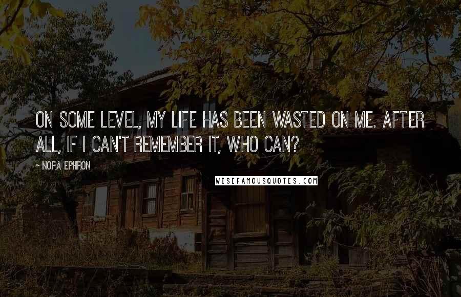 Nora Ephron Quotes: On some level, my life has been wasted on me. After all, if I can't remember it, who can?