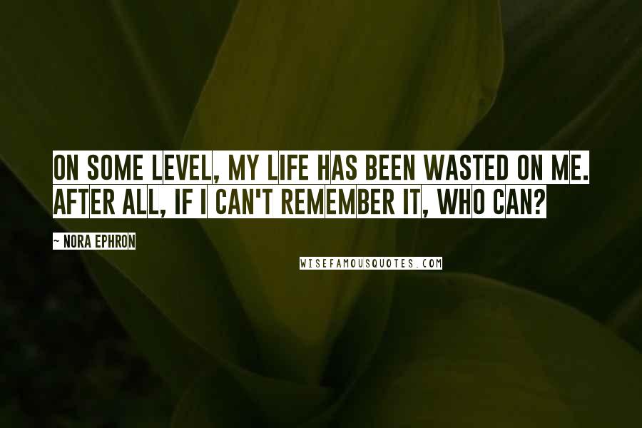 Nora Ephron Quotes: On some level, my life has been wasted on me. After all, if I can't remember it, who can?