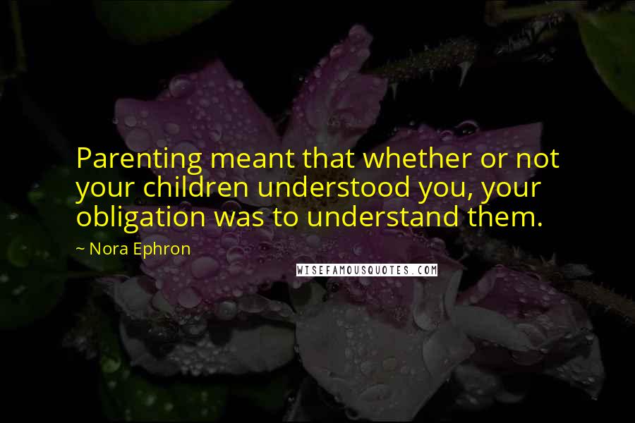 Nora Ephron Quotes: Parenting meant that whether or not your children understood you, your obligation was to understand them.