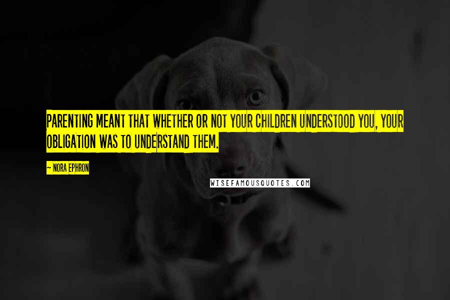 Nora Ephron Quotes: Parenting meant that whether or not your children understood you, your obligation was to understand them.