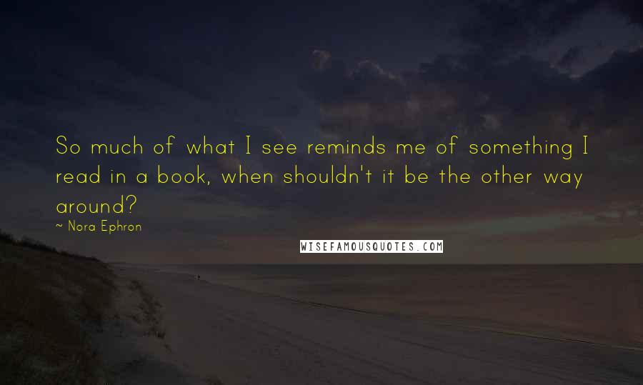 Nora Ephron Quotes: So much of what I see reminds me of something I read in a book, when shouldn't it be the other way around?