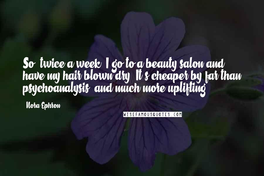 Nora Ephron Quotes: So, twice a week, I go to a beauty salon and have my hair blown dry. It's cheaper by far than psychoanalysis, and much more uplifting.