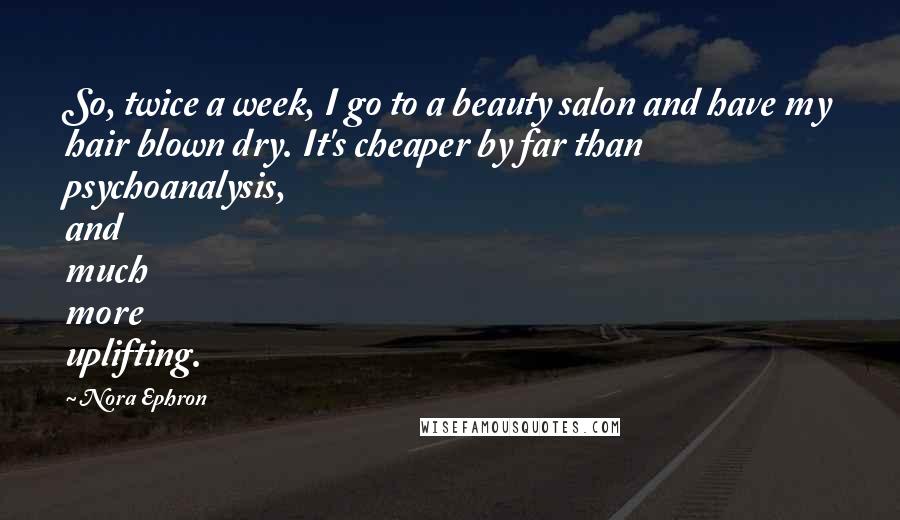 Nora Ephron Quotes: So, twice a week, I go to a beauty salon and have my hair blown dry. It's cheaper by far than psychoanalysis, and much more uplifting.