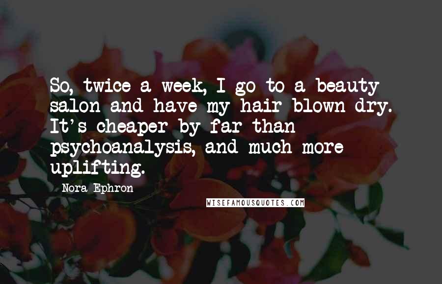 Nora Ephron Quotes: So, twice a week, I go to a beauty salon and have my hair blown dry. It's cheaper by far than psychoanalysis, and much more uplifting.