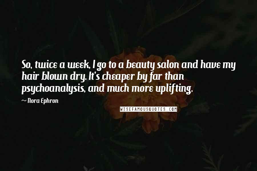 Nora Ephron Quotes: So, twice a week, I go to a beauty salon and have my hair blown dry. It's cheaper by far than psychoanalysis, and much more uplifting.