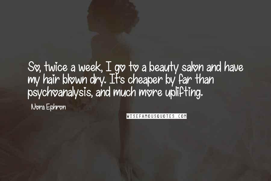 Nora Ephron Quotes: So, twice a week, I go to a beauty salon and have my hair blown dry. It's cheaper by far than psychoanalysis, and much more uplifting.