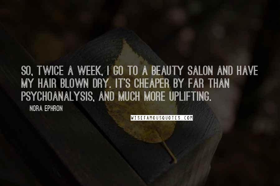 Nora Ephron Quotes: So, twice a week, I go to a beauty salon and have my hair blown dry. It's cheaper by far than psychoanalysis, and much more uplifting.