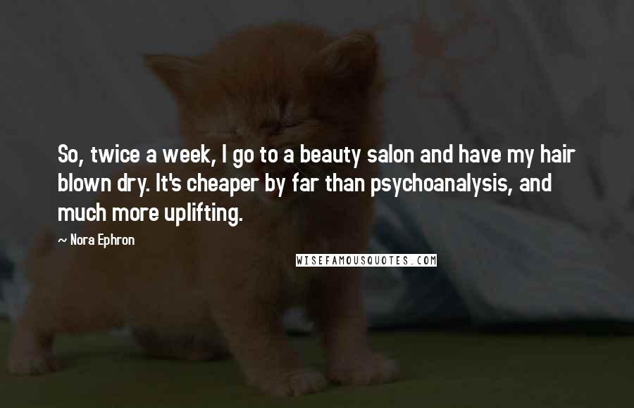 Nora Ephron Quotes: So, twice a week, I go to a beauty salon and have my hair blown dry. It's cheaper by far than psychoanalysis, and much more uplifting.