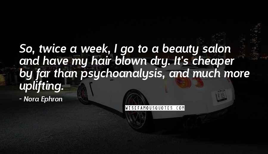 Nora Ephron Quotes: So, twice a week, I go to a beauty salon and have my hair blown dry. It's cheaper by far than psychoanalysis, and much more uplifting.