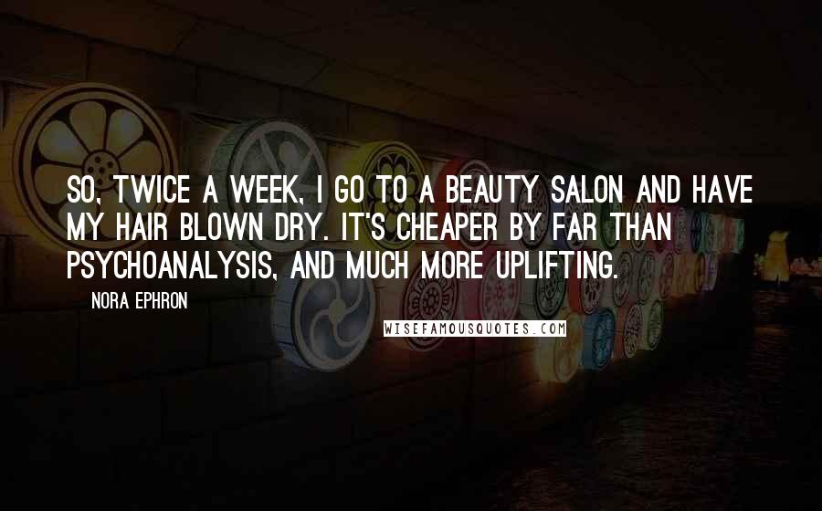 Nora Ephron Quotes: So, twice a week, I go to a beauty salon and have my hair blown dry. It's cheaper by far than psychoanalysis, and much more uplifting.