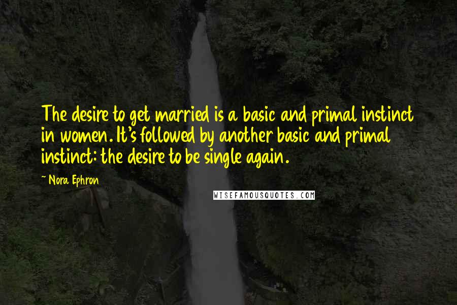 Nora Ephron Quotes: The desire to get married is a basic and primal instinct in women. It's followed by another basic and primal instinct: the desire to be single again.