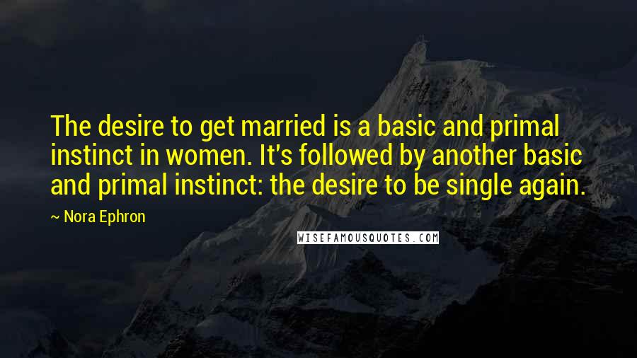 Nora Ephron Quotes: The desire to get married is a basic and primal instinct in women. It's followed by another basic and primal instinct: the desire to be single again.