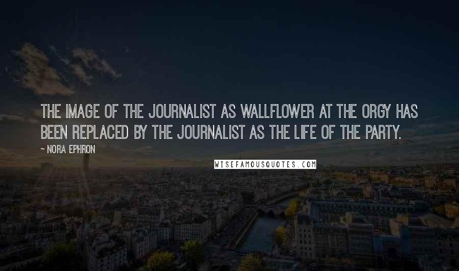 Nora Ephron Quotes: The image of the journalist as wallflower at the orgy has been replaced by the journalist as the life of the party.