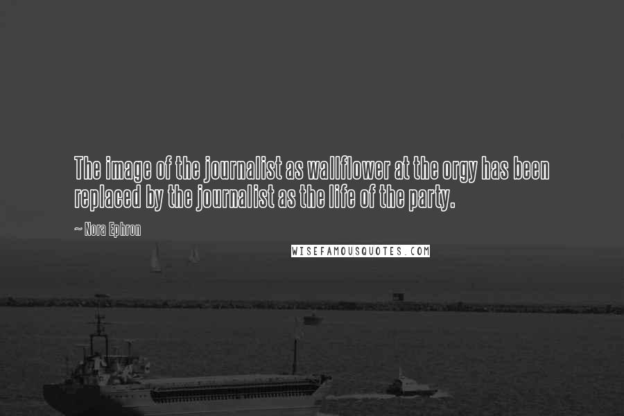 Nora Ephron Quotes: The image of the journalist as wallflower at the orgy has been replaced by the journalist as the life of the party.