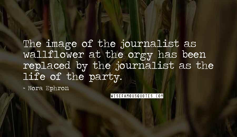 Nora Ephron Quotes: The image of the journalist as wallflower at the orgy has been replaced by the journalist as the life of the party.