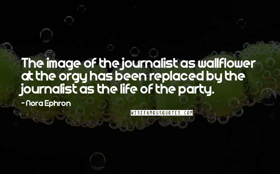 Nora Ephron Quotes: The image of the journalist as wallflower at the orgy has been replaced by the journalist as the life of the party.