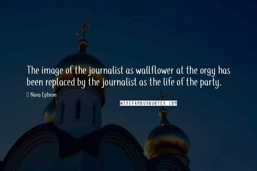 Nora Ephron Quotes: The image of the journalist as wallflower at the orgy has been replaced by the journalist as the life of the party.